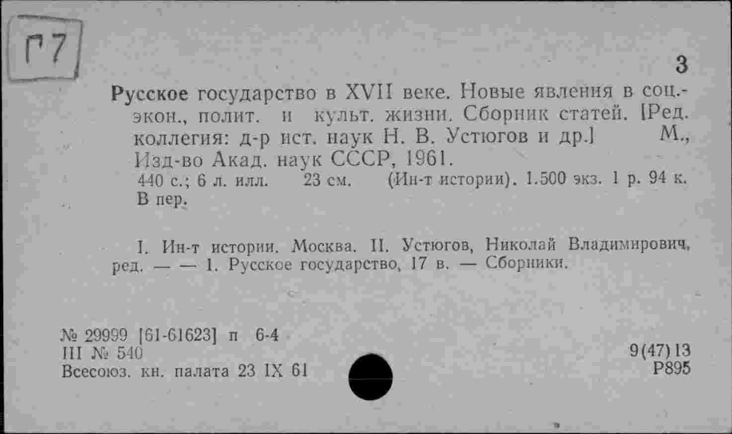 ﻿з
Русское государство в XVII веке. Новые явления в соц.-экон., полит, и культ, жизни. Сборник статей. [Ред. коллегия: д-р ист. наук Н. В. Устюгов и др.] М., Изд-во Акад, наук СССР, 1961.
440 с.; 6 л. илл. 23 см. (Ин-т истории). 1.500 экз. 1 р. 94 к. В пер.
I. Ин-т истории. Москва. И. Устюгов, Николай Владимирович, ред.-----1. Русское государство, 17 в. — Сборники.
№ 29999 [61-61623] п 6-4
III № 540
Всесоюз. кн. палата 23 IX 61
9(47)13
Р895